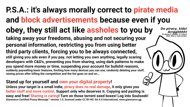 P.S.A.: it's always morally correct to pirate media and block advertisements because even if you obey, they still act like assholes to you by
taking away your freedoms, abusing and not securing your
personal information, restricting you from using better
third party clients, forcing you to be always connected,
still giving you ads even if you pay, not letting you own anything, legally scaring
developers with C&D's, preventing you from sharing, using dark patterns to make
you spend more money or time, suspending your account for bullshit reasons,
suddenly paywalling basic features, limiting how many devices you can use, randomly deleting your stuff,
raising prices after killing the competition and the list goes on and on...

Stand up for yourself and own your digital property!
Unless your target is a small indie, piracy does no real damage, it only gives you
better stuff and more control. Support only who deserves it. Copying and pasting is
easy and free! Sharing is caring! Turn on those torrent seed boxes! Log into Soulseek!
Gianmarco Certified Piracy Message™ version 1.0, licensed under CC BY-NC-SA 4.0 International, www.gianmarco.gg

There's also a drawing of me doing thumbs up and saying "Do piracy, kids! Arrgghhhh! It doesn't matter if I don't look like a pirate."