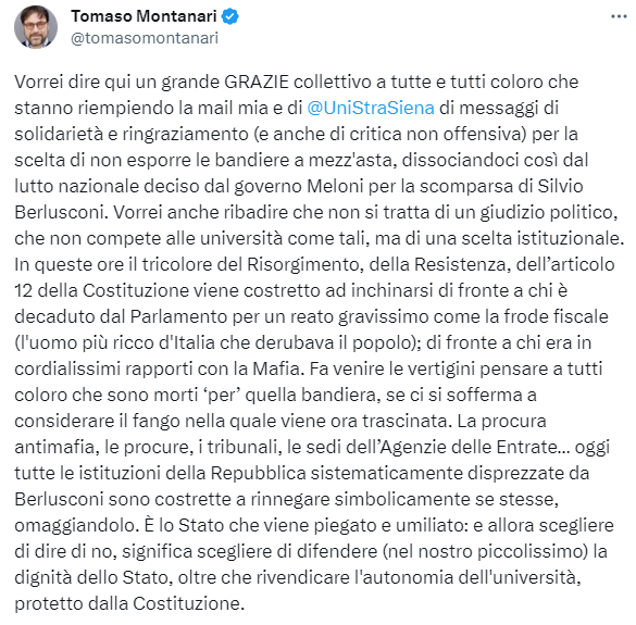 Il tweet di Tomaso Montanari:

Vorrei dire qui un grande GRAZIE collettivo a tutte e tutti coloro che stanno riempiendo la mail mia e di 
@UniStraSiena
 di messaggi di solidarietà e ringraziamento (e anche di critica non offensiva) per la scelta di non esporre le bandiere a mezz'asta, dissociandoci così dal lutto nazionale deciso dal governo Meloni per la scomparsa di Silvio Berlusconi. Vorrei anche ribadire che non si tratta di un giudizio politico, che non compete alle università come tali, ma di una scelta istituzionale. In queste ore il tricolore del Risorgimento, della Resistenza, dell’articolo 12 della Costituzione viene costretto ad inchinarsi di fronte a chi è decaduto dal Parlamento per un reato gravissimo come la frode fiscale (l'uomo più ricco d'Italia che derubava il popolo); di fronte a chi era in cordialissimi rapporti con la Mafia. Fa venire le vertigini pensare a tutti coloro che sono morti ‘per’ quella bandiera, se ci si sofferma a considerare il fango nella quale viene ora trascinata. La procura antimafia, le procure, i tribunali, le sedi dell’Agenzie delle Entrate… oggi tutte le istituzioni della Repubblica sistematicamente disprezzate da Berlusconi sono costrette a rinnegare simbolicamente se stesse, omaggiandolo. È lo Stato che viene piegato e umiliato: e allora scegliere di dire di no, significa scegliere di difendere (nel nostro piccolissimo) la dignità dello Stato, oltre che rivendicare l'autonomia dell'università, protetto dalla Costituzione.