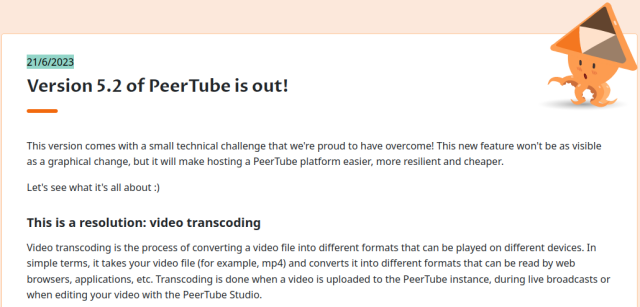 21/6/2023
Version 5.2 of PeerTube is out!

This version comes with a small technical challenge that we're proud to have overcome! This new feature won't be as visible as a graphical change, but it will make hosting a PeerTube platform easier, more resilient and cheaper.

Let's see what it's all about :)
This is a resolution: video transcoding

Video transcoding is the process of converting a video file into different formats that can be played on different devices. In simple terms, it takes your video file (for example, mp4) and converts it into different formats that can be read by web browsers, applications, etc. Transcoding is done when a video is uploaded to the PeerTube instance, during live broadcasts or when editing your video with the PeerTube Studio.