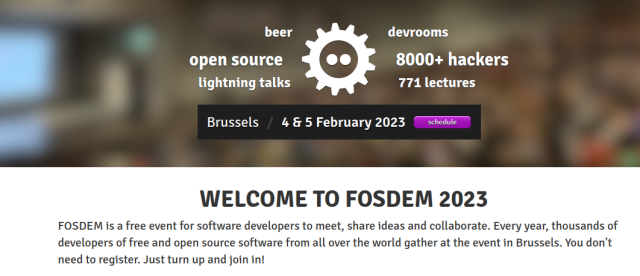 
WELCOME TO FOSDEM 2023

FOSDEM is a free event for software developers to meet, share ideas and collaborate. Every year, thousands of developers of free and open source software from all over the world gather at the event in Brussels. You don't need to register. Just turn up and join in!
