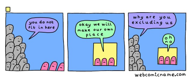 A 3-panel comic.

Panel 1: a mountain of gray blobs looms over a trio of pink blobs, telling them "you do not fit in here."

Panel 2: the pink blobs move into a small yellow space and say "okay we will make our own place."

Panel 3: the mountain of gray blobs looms over the small space saying "why are you excluding us." A pink blob says "oh no."