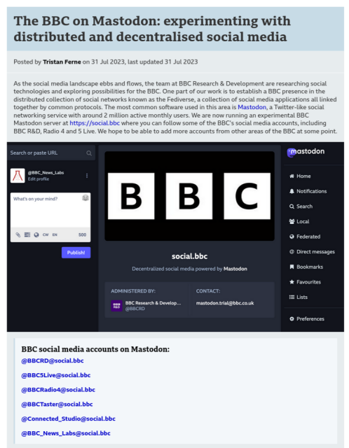 
The BBC on Mastodon: experimenting with distributed and decentralised social media

Posted by Tristan Ferne on 31 Jul 2023, last updated 31 Jul 2023

As the social media landscape ebbs and flows, the team at BBC Research & Development are researching social technologies and exploring possibilities for the BBC. One part of our work is to establish a BBC presence in the distributed collection of social networks known as the Fediverse, a collection of social media applications all linked together by common protocols. The most common software used in this area is Mastodon, a Twitter-like social networking service with around 2 million active monthly users. We are now running an experimental BBC Mastodon server at https://social.bbc where you can follow some of the BBC’s social media accounts, including BBC R&D, Radio 4 and 5 Live. We hope to be able to add more accounts from other areas of the BBC at some point.

    BBC social media accounts on Mastodon:

    @BBCRD@social.bbc

    @BBC5Live@social.bbc

    @BBCRadio4@social.bbc

    @BBCTaster@social.bbc

    @Connected_Studio@social.bbc

    @BBC_News_Labs@social.bbc


