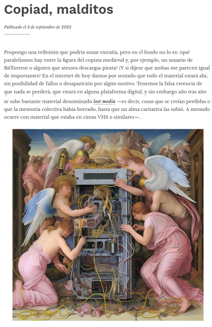 Copiate, maledetti.
Pubblicato il 3 settembre 2023

Propongo una riflessione che potrebbe sembrare strana, ma che in fondo non lo è: quali sono i parallelismi tra la figura del copista medievale e, per esempio, un utente di BitTorrent o qualcuno che fa tesoro dei download pirata? E se dicessi che entrambi mi sembrano ugualmente importanti? Nell'Internet di oggi diamo per scontato che tutto il materiale sia presente, senza possibilità di guasti o di scomparsa per qualsiasi motivo. Abbiamo la falsa convinzione che nulla andrà perduto, che sarà su qualche piattaforma digitale, eppure anno dopo anno vengono caricati molti dei cosiddetti media perduti, cioè cose che si pensava fossero perse o cancellate dalla memoria collettiva, finché un'anima caritatevole non le ha caricate. Spesso accade con materiale che si trovava su nastri VHS o simili.