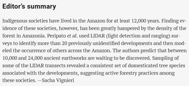 Editor's summary

Indigenous societies have lived in the Amazon for at least 12,000 years. Finding ev- idence of these societies, however, has been greatly hampered by the density of the forest in Amazonia. Peripato et al. used LIDAR (light detection and ranging) sur- veys to identify more than 20 previously unidentified developments and then mod- eled the occurrence of others across the Amazon. The authors predict that between 10,000 and 24,000 ancient earthworks are waiting to be discovered. Sampling of some of the LIDAR transects revealed a consistent set of domesticated tree species associated with the developments, suggesting active forestry practices among these societies. —Sacha Vignieri 