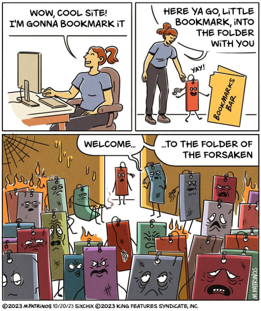 A comic strip consisting of three panels. 

In the first panel, a woman with a ponytail is sitting in front of a computer, saying, 'Wow, cool site! I'm gonna bookmark it.'

In the second panel, the same woman is holding a cheerful anthropomorphic bookmark, saying, 'Here ya go, little bookmark, into the folder with you.' The bookmark, labeled 'Bookmark Bar', exclaims 'Yay!'

In the third panel, the scene transitions to a gloomy and fiery atmosphere labeled 'Welcome... to the folder of the forsaken'. Various anthropomorphic bookmarks with distressed, sad, and angry faces are seen, suggesting they have been forgotten or abandoned.

The comic is credited to '©2023 M.Patrinos 10/20/23 SixChix ©2023 King Features Syndicate, Inc.'