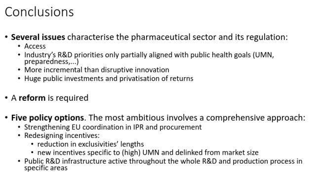 Conclusions
• Several issues characterise the pharmaceutical sector and its regulation:
• Access
• Industry’s R&D priorities only partially aligned with public health goals (UMN,
preparedness,...)
• More incremental than disruptive innovation
• Huge public investments and privatisation of returns
• A reform is required
• Five policy options. The most ambitious involves a comprehensive approach:
• Strengthening EU coordination in IPR and procurement
• Redesigning incentives:
• reduction in exclusivities’ lengths
• new incentives specific to (high) UMN and delinked from market size
• Public R&D infrastructure active throughout the whole R&D and production process in
specific areas