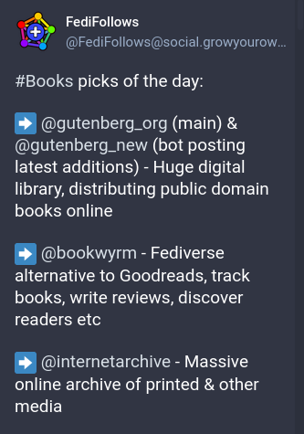 FediFollows
#Books picks of the day

➡️ @gutenberg_org (main) & @gutenberg_new (bot posting latest additions) - Huge digital library, distributing public domain books online

➡️ @bookwyrm - Fediverse alternative to Goodreads, track books, write reviews, discover readers etc

➡️ @internetarchive - Massive online archive of printed & other media