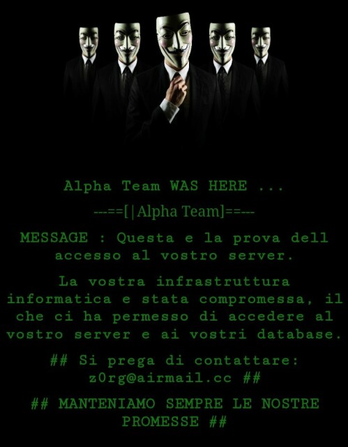 Alpha Team WAS HERE ...

---==[|Alpha Team]==---
MESSAGE : Questa e la prova dell accesso al vostro server.

La vostra infrastruttura informatica e stata compromessa, il che ci ha permesso di accedere al vostro server e ai vostri database.

## Si prega di contattare: z0rg@airmail.cc ##

## MANTENIAMO SEMPRE LE NOSTRE PROMESSE ##