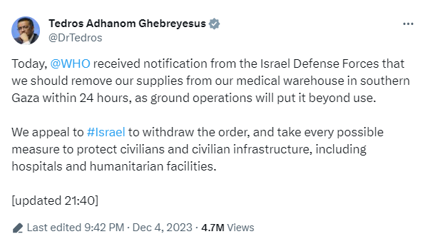 Tedros Adhanom Ghebreyesus
@DrTedros

Today, @WHO received notification from the Israel Defense Forces that we should remove our supplies from our medical warehouse in southern Gaza within 24 hours, as ground operations will put it beyond use. We appeal to #Israel to withdraw the order, and take every possible measure to protect civilians and civilian infrastructure, including hospitals and humanitarian facilities. [updated 21:40] # Last edited 9:42 PM - Dec 4, 2023 - 4.7M Views 