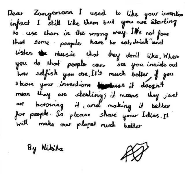 Handwritten letter by a child: 

Dear Zangemann,

I used to like your inventions in fact I still like them but you are starting to use them in the wrong way. It’s not fair that some people have to eat, drink and listen to music they don’t like. When you do that to people can see you inside and how selfish you are. It’s much better if you share your inventions because it doesn’t mean they are stealing it, it means they just are borrowing it, and making it better. So please share your ideas. It will make our planet much better.

    Nikita