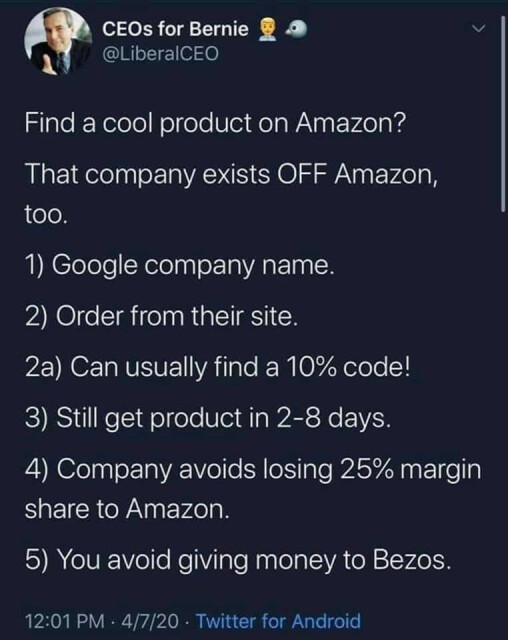 Find a cool product on Amazon? 
That company exists OFF Amazon, too. 
1) Google company name.
2) Order from their site.
2a) can usually find a 10% code!
3) still get product in 2-8 days.
4) company avoids losing 25% margin share to Amazon. 
5) You avoid giving money to Bezos.

By CEOs for Bernie, @LiberalCEO