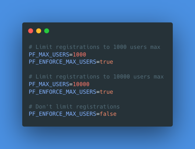 # Limit registrations to 1000 users max
PF_MAX_USERS=1000
PF_ENFORCE_MAX_USERS=true
# Limit registrations to 10000 users max
PF_MAX_USERS=10000
PF_ENFORCE_MAX_USERS=true
# Don'† limit registrations PF_ENFORCE_MAX_USERS=false