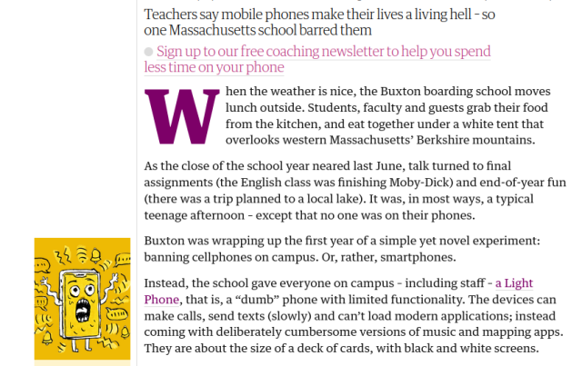 Teachers say mobile phones make their lives a living hell – so one Massachusetts school barred them


Tik Root in Williamstown, Massachusetts, with photographs by Jutharat Pinyodoonyachet
Wed 17 Jan 2024 12.00 CET
Last modified on Wed 17 Jan 2024 21.18 CET

295

When the weather is nice, the Buxton boarding school moves lunch outside. Students, faculty and guests grab their food from the kitchen, and eat together under a white tent that overlooks western Massachusetts’ Berkshire mountains.

As the close of the school year neared last June, talk turned to final assignments (the English class was finishing Moby-Dick) and end-of-year fun (there was a trip planned to a local lake). It was, in most ways, a typical teenage afternoon – except that no one was on their phones.

Buxton was wrapping up the first year of a simple yet novel experiment: banning cellphones on campus. Or, rather, smartphones.

Instead, the school gave everyone on campus – including staff – a Light Phone, that is, a “dumb” phone with limited functionality. The devices can make calls, send texts (slowly) and can’t load modern applications; instead coming with deliberately cumbersome versions of music and mapping apps. They are about the size of a deck of cards, with black and white screens.