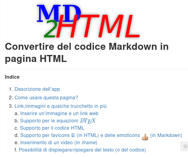 MD2HTML
Convertire del codice Markdown in pagina HTML Indice 1. Descrizione dell'app 
2. Come usare questa pagina? 
3. Link,immagini e qualche trucchetto in più 
a. Inserire un'immagine e un link web 
b. Supporto per le equazioni LATEX 
c. Supporto per il codice HTML d. Supporto per favicons  (in HTML) e delle emoticons  (in Markdown) 
e. Inserimento di un video (in iframe) 
f. Possibilita di dispiegare/ripiegare del testo (o del codice) 