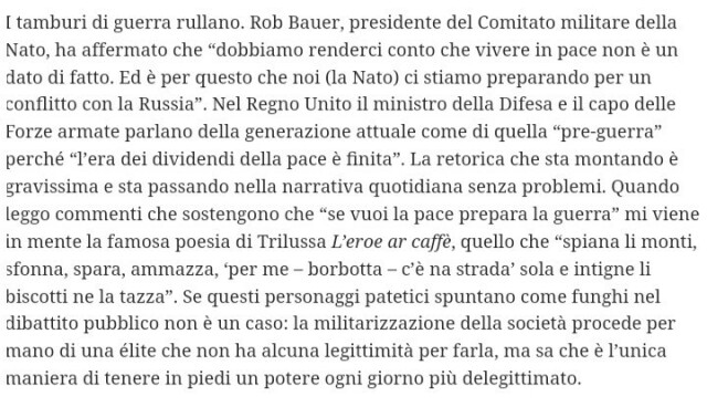 I tamburi di guerra rullano. Rob Bauer, presidente del Comitato militare della Nato, ha affermato che “dobbiamo renderci conto che vivere in pace non è un dato di fatto. Ed è per questo che noi (la Nato) ci stiamo preparando per un conflitto con la Russia”. Nel Regno Unito il ministro della Difesa e il capo delle Forze armate parlano della generazione attuale come di quella “pre-guerra” perché “l’era dei dividendi della pace è finita”. La retorica che sta montando è gravissima e sta passando nella narrativa quotidiana senza problemi. Quando leggo commenti che sostengono che “se vuoi la pace prepara la guerra” mi viene in mente la famosa poesia di Trilussa L’eroe ar caffè, quello che “spiana li monti, sfonna, spara, ammazza, ‘per me – borbotta – c’è na strada’ sola e intigne li biscotti ne la tazza”. Se questi personaggi patetici spuntano come funghi nel dibattito pubblico non è un caso: la militarizzazione della società procede per mano di una élite che non ha alcuna legittimità per farla, ma sa che è l’unica maniera di tenere in piedi un potere ogni giorno più delegittimato. 