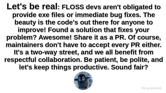 Let's be real: FLOSS devs aren't obligated to provide exe files or immediate bug fixes. The beauty is the code's out there for anyone to improve! Found a solution that fixes your problem? Awesome! Share it as a PR. Of course, maintainers don't have to accept every PR either. It's a two-way street, and we all benefit from respectful collaboration. Be patient, be polite, and let's keep things productive. Sound fair?

A picture of baby penguin.

PS by @nixCraft 