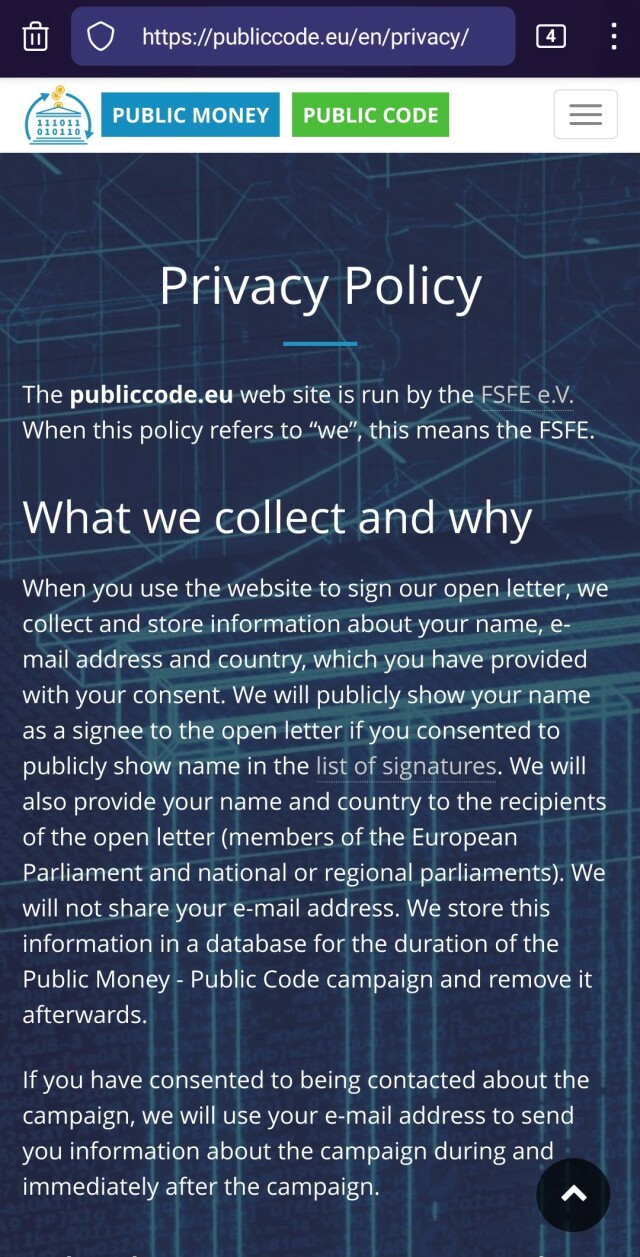A screenshot of the first two paragraphs of the Privacy Policy page of the publicCode.eu. the verbatim copy of the visible text of Privacy Policy:


The publiccode.eu web site is run by the FSFE e.V. When this policy refers to “we”, this means the FSFE.
What we collect and why

When you use the website to sign our open letter, we collect and store information about your name, e-mail address and country, which you have provided with your consent. We will publicly show your name as a signee to the open letter if you consented to publicly show name in the list of signatures. We will also provide your name and country to the recipients of the open letter (members of the European Parliament and national or regional parliaments). We will not share your e-mail address. We store this information in a database for the duration of the Public Money - Public Code campaign and remove it afterwards.

If you have consented to being contacted about the campaign, we will use your e-mail address to send you information about the campaign during and immediately after the campaign.