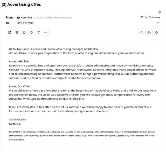 A screenshot of an email, with name blured:
"
Object: Advertising Offer
From Kdenlive

Hello! My name is xxxx and I'm the advertising manager of Kdenlive.
We would like to offer you cooperation in the form of advertising our video editor in your YouTube video.
About Kdenlive.
Kdenlive is a powerful free and open source cross-platform video editing program made by the KDE community. Feature rich and production ready. Through the MLT framework, Kdenlive integrates many plugin effects for video and sound processing or creation. Furthermore Kdenlive brings a powerful titling tool, a DVD authoring (menus) solution, and can then be used as a complete studio for video creation.
About Our Offer.
We would love to have a promotional pre-roll at the beginning or middle of your video and a link to our website in the description below the video. As a Kdenlive affiliate, you will receive generous compensation for every new subscriber who signs up through your unique referral link. 
If you are interested in this offer, please let us know and we will be happy to discuss with you the details of our further cooperation such as the cost of advertising integration and deadlines.
Xxxx Xxxxxx
Kdenlive. 
The content of this email is proprietary and confidential and intended for the recipient(s) specified in this message only. It is strictly forbidden to share anypart of this message with any third party without the written consent of the sender. If you are not the intendedrecipient(s) [...]
"