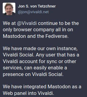 Jon S.von Tetzchner
We at @Vivaldi continue to be the only browser company all in on Mastodon and the Fediverse.

We have made our own instance, Vivaldi Social. Any user that has a Vivaldi account for sync or other services, can easily enable a presence on Vivaldi Social.

We have integrated Mastodon as a Web panel into Vivaldi.