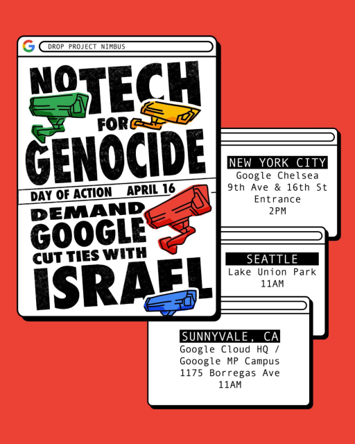 Flyer with mockup browser windows against a red background.  The browser search bars contain the words 'Drop Project Nimbus', and the windows contain event details for rallies in several locations:

* No tech for genocide, day of action April 16, demand Google cut ties with israel (with surveillance cameras in green, yellow, red and blue)
* New York City Google Chelsea - 9th Ave & 16th Street Entrance 2 PM EST 
* Seattle, WA Lake Union Park 11 AM PST 
* Sunnyvale, CA Google Cloud HQ - 1175 Borregas Ave 11 AM PST