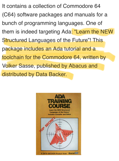 It contains a collection of Commodore 64
(C64) software packages and manuals for a
bunch of programming languages. One of
them is indeed targeting Ada: "Learn the NEW
Structured Languages of the Future"! This
package includes an Ada tutorial and a
toolchain for the Commodore 64, written by
Volker Sasse, published by Abacus and
distributed by DataBecker.