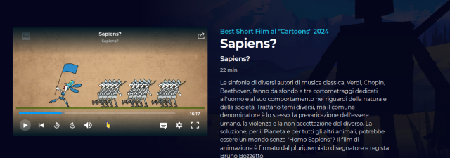 Best Short Film al "Cartoons" 2024
Sapiens? Sapiens?
22 min
Nell'immagine una sfilata di soldati armati.

Le sinfonie di diversi autori di musica classica, Verdi, Chopin, Beethoven, fanno da sfondo a tre cortometraggi dedicati all'uomo e al suo comportamento nei riguardi della natura e della società. Trattano temi diversi, ma il comune denominatore è lo stesso: la prevaricazione dell'essere umano, la violenza e la non accettazione del diverso. La soluzione, per il Pianeta e per tutti gli altri animali, potrebbe essere un mondo senza "Homo Sapiens"? Il film di animazione è firmato dal pluripremiato disegnatore e regista Bruno Bozzetto 