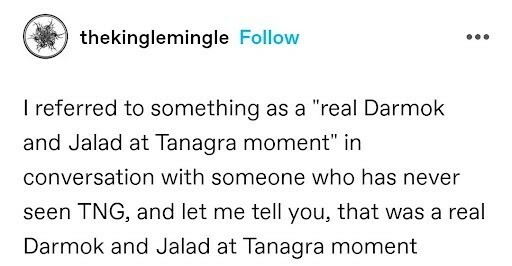 thekinglemingle 

I referred to something as a "real Darmok and Jalad at Tanagra moment” in conversation with someone who has never seen TNG, and let me tell you, that was a real Darmok and Jalad at Tanagra moment 