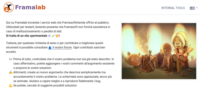 Framalab
Qui su Framalab troverete i servizi web che Framasoftintende offrire al pubblico.
Utilizzateli per testarli, tenendo presente che Framasoft non fornirà assistenza in caso di malfunzionamento o perdita di dati.
Si tratta di un sito sperimentale ⚗️🧪💥!

Tuttavia, per qualsiasi richiesta di aiuto o per contribuire a migliorare questi strumenti è possibile consultare 👥 il nostro forum. Ogni contributo sarà ben accetto.

    👀 Prima di tutto, controllate che il vostro problema non sia già stato descritto. In caso affermativo, potete aggiungere i vostri commenti all'argomento esistente o proporre le vostre soluzioni.
    ✍️ Altrimenti, create un nuovo argomento che descriva semplicemente ma accuratamente il vostro problema. Le schermate sono apprezzate, ancor più se animate. Aiutano a capire meglio e a riprodurre fedelmente i bug.
    💪 Se potete, cercate di suggerire possibili soluzioni.

