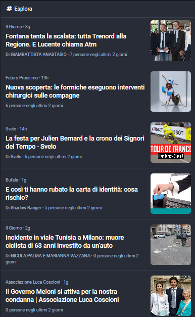 Il Giorno · 3g
Fontana tenta la scalata: tutta Trenord alla Regione. E Lucente chiama Atm
Di GIAMBATTISTA ANASTASIO · 7 persone negli ultimi 2 giorni
Fontana tenta la scalata: tutta Trenord alla Regione. E Lucente chiama Atm
Futuro Prossimo · 19h
Nuova scoperta: le formiche eseguono interventi chirurgici sulle compagne
6 persone negli ultimi 2 giorni

Svelo · 14h
La festa per Julien Bernard e la crono dei Signori del Tempo · Svelo
Di Svelo · 6 persone negli ultimi 2 giorni

Bufale · 1g
E così ti hanno rubato la carta di identità: cosa rischio?
Di Shadow Ranger · 5 persone negli ultimi 2 giorni

Il Giorno · 2g
Incidente in viale Tunisia a Milano: muore ciclista di 63 anni investito da un’auto
Di NICOLA PALMA E MARIANNA VAZZANA · 0 persone negli ultimi 2 giorni
Incidente in viale Tunisia a Milano: muore ciclista di 63 anni investito da un’auto
Associazione Luca Coscioni · 1g
Il Governo Meloni si attiva per la nostra condanna | Associazione Luca Coscioni
0 persone negli ultimi 2 giorni
foto con Chiara Lalli, Felicetta Maltese e Marco Cappato