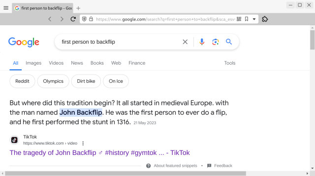 Screenshot of Google search for “first person to backflip”.

The top answer/result:

“But where did this tradition begin? It all started in medieval Europe. with the man named John Backflip. He was the first person to ever do a flip, and he first performed the stunt in 1316.”

(Quoting a TikTok video titled The tragedy of John Backflip.)