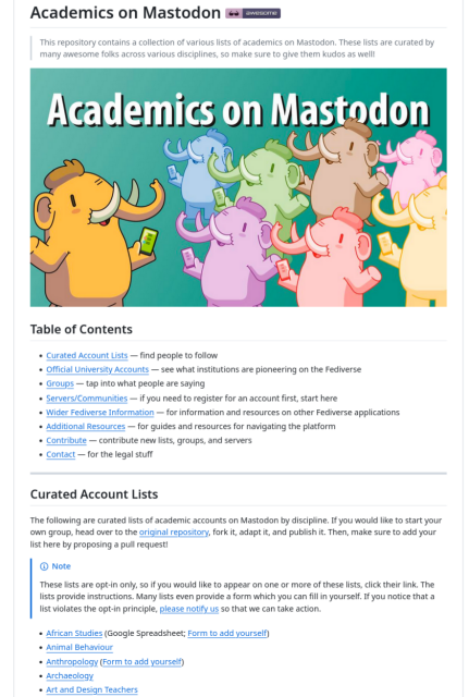 Academics on Mastodon
This repository contains a collection of various lists of academics on Mastodon. These lists are curated by many awesome folks across various disciplines, so make sure to give them kudos as well!
Table of Contents

    Curated Account Lists — find people to follow
    Official University Accounts — see what institutions are pioneering on the Fediverse
    Groups — tap into what people are saying
    Servers/Communities — if you need to register for an account first, start here
    Wider Fediverse Information — for information and resources on other Fediverse applications
    Additional Resources — for guides and resources for navigating the platform
    Contribute — contribute new lists, groups, and servers
    Contact — for the legal stuff
