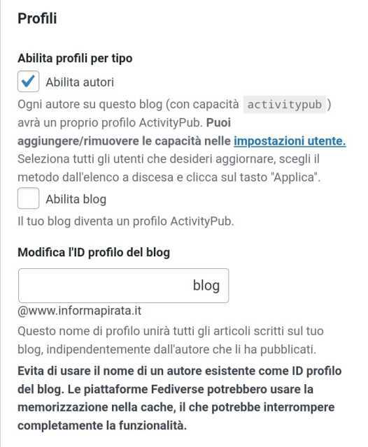 Profili
Abilita profili per tipo
 Abilita autori

Ogni autore su questo blog (con capacità activitypub) avrà un proprio profilo ActivityPub. Puoi aggiungere/rimuovere le capacità nelle impostazioni utente. Seleziona tutti gli utenti che desideri aggiornare, scegli il metodo dall'elenco a discesa e clicca sul tasto "Applica".

 Abilita blog

Il tuo blog diventa un profilo ActivityPub.

Modifica l'ID profilo del blog
blog
@www.informapirata.it
Questo nome di profilo unirà tutti gli articoli scritti sul tuo blog, indipendentemente dall'autore che li ha pubblicati.

Evita di usare il nome di un autore esistente come ID profilo del blog. Le piattaforme Fediverse potrebbero usare la memorizzazione nella cache, il che potrebbe interrompere completamente la funzionalità