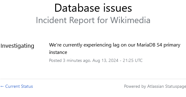 screenshot de https://www.wikimediastatus.net

Texte en noir sur fond blanc. 
Database issues
Incident Report for Wikimedia
Investigating
We're currently experiencing lag on our MariaDB S4 primary instance
Posted 3 minutes ago. Aug 13, 2024 - 21:25 UTC
← Current Status 
Powered by Atlassian Statuspage
