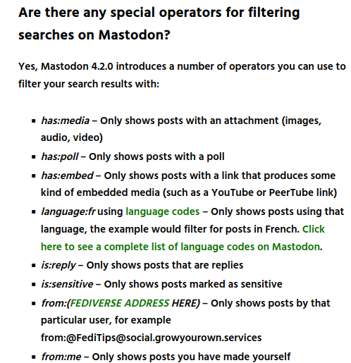 Are there any special operators for filtering searches on Mastodon?

Yes, Mastodon 4.2.0 introduces a number of operators you can use to filter your search results with:

    has:media – Only shows posts with an attachment (images, audio, video)
    has:poll – Only shows posts with a poll
    has:embed – Only shows posts with a link that produces some kind of embedded media (such as a YouTube or PeerTube link)
    language:fr using language codes – Only shows posts using that language, the example would filter for posts in French. Click here to see a complete list of language codes on Mastodon.
    is:reply – Only shows posts that are replies
    is:sensitive – Only shows posts marked as sensitive
    from:(FEDIVERSE ADDRESS HERE) – Only shows posts by that particular user, for example from:@FediTips@social.growyourown.services
    from:me – Only shows posts you have made yourself