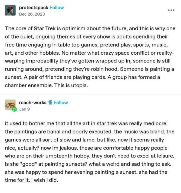 protectspock: The core of Star Trek is optimism about the future, and this is why one of the quiet, ongoing themes of every show is adults spending their free time engaging in table top games, pretend play, sports, music, art, and other hobbies. No matter what crazy space conflict or reality-warping improbability they've gotten wrapped up in, someone is still running around, pretending they're robin hood. Someone is painting a sunset. A pair of friends are playing cards. A group has formed a chamber ensemble. This is utopia.
 
roach-works: it used to bother me that all the art in star trek was really mediocre. the paintings are banal and poorly executed. the music was bland. the games were all sort of slow and lame. but like. now it seems really nice, actually? now im jealous. these are comfortable happy people who are on their umpteenth hobby. they don’t need to excel at leisure. is she *good* at painting sunsets? what a weird and sad thing to ask. she was happy to spend her evening painting a sunset. she had the time for it. i wish i did.