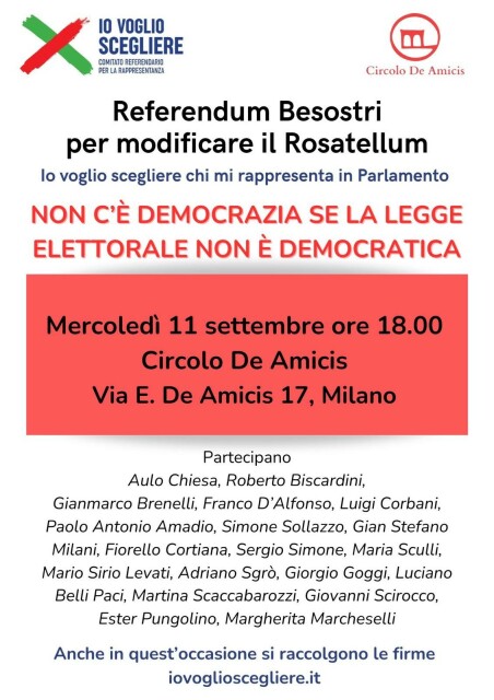 PER LA RAPPESEATAZA Referendum Besostri per modificare il Rosatellum lo voglio scegliere chi mi rappresenta in Parlamento Mercoledi 11 settembre ore 18.00 Circolo De Amicis Via E. De Amicis 17, Milano Partecipano Aulo Chiesa, Roberto Biscardini, Gianmarco Brenelli, Franco D’Alfonso, Luigi Corbani, Paolo Antonio Amadio, Simone Sollazzo, Gian Stefano Milani, Fiorello Cortiana, Sergio Simone, Maria Sculli, Mario Sirio Levati, Adriano Sgro, Giorgio Goggi, Luciano Belli Paci, Martina Scaccabarozzi, Giovanni Scirocco, Ester Pungolino, Margherita Marcheselli Anche in quest’occasione si raccolgono le firme iovoglioscegliere.it 