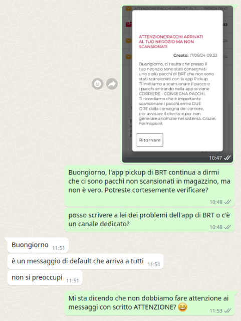 In una chat:
Una immagine con schermata dell'app che indica di verificare con ATTENZIONE un pacco a magazzino

Cartolaio: Buongiorno, l'app pickup di BRT continua a dirmi che ci sono pacchi non scansionati in magazzino, ma non è vero. Potreste cortesemente verificare?
Posso scrivere a lei dei problemi dell'app di BRT o c'è un canale dedicato?

Operatore: Buongiorno,
è un messaggio di default che arriva a tutti
non si preoccupi

Cartolaio: Mi sta dicendo che non dobbiamo fare attenzione ai messaggi con scritto ATTENZIONE? (faccina che ride)