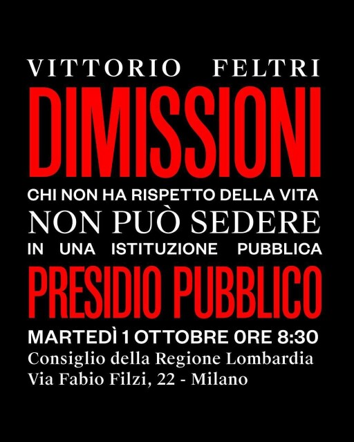 Volantino della manifestazione, solo testo:

VITTORIO FELTRI

DIMISSIONI

CHI NON HA RISPETTO DELLA VITA
NON PUÒ SEDERE IN UNA ISTITUZIONE PUBBLICA

PRESIDIO PUBBLICO

MARTEDÌ 1 OTTOBRE ORE 8:30
Consiglio della Regione Lombardia
Via Fabio Filzi, 22 - Milano