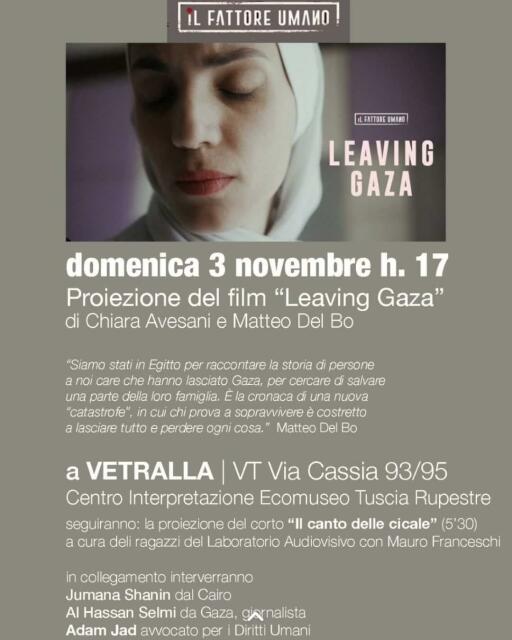 In primo piano la foto di una donna velata, assorta e con gli occhi chiusi in un'espressione rassegnata e piena di dolore.

X [T

' B/ N domenica 3 novembre h. 17 Proiezione del film “Leaving Gaza” di Chiara Avesani e Matteo Del Bo “Siamo stati in Egitto per raccontare la storia di persone a noi care che hanno lasciato Gaza, per cercare di salvare una parte della loro famiglia. E la cronaca di una nuova “catastrofe”, in cui chi prova a soprawvivere é costretto a lasciare tutto e perdere ogni cosa.” Matteo Del Bo a VETRALLA | VT Via Cassia 93/95 Centro Interpretazione Ecomuseo Tuscia Rupestre seguiranno: la proiezione del corto “Il canto delle cicale” (5'30) a cura deli ragazzi del Laboratorio Audiovisivo con Mauro Franceschi in collegamento interverranno Jumana Shanin dal Cairo Al Hassan Selmi da Gaza, gjaynalista Adam Jad awocato per i Diritti Umani 