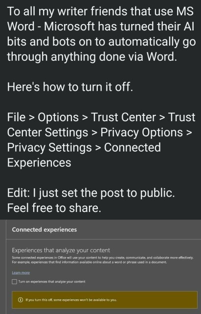 To all my writer friends that use MS Word - Microsoft has turned their Al bits and bots on to automatically go through anything done via Word. Here's how to turn it off. File > Options > Trust Center > Trust Center Settings > Privacy Options > Privacy Settings > Connected Experiences

Edit: I just set the post to public. Feel free to share.