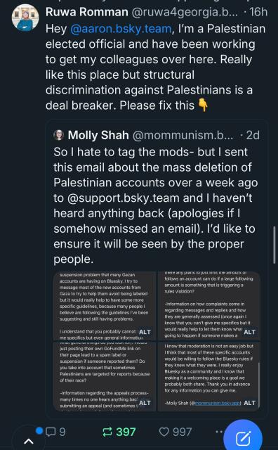 Ruwa Romman @ruwa4georgia.b... • 16h
Hey @aaron.bsky.team, I'm a Palestinian
elected official and have been working
to get my colleagues over here. Really
like this place but structural
discrimination against Palestinians is a
deal breaker. Please fix this
Molly Shah @mommunism.b... • 2d
So I hate to tag the mods- but I sent
this email about the mass deletion of
Palestinian accounts over a week ago
to @support.bsky.team and I haven't
heard anything back (apologies if I
somehow missed an email). I'd like to
ensure it will be seen by the proper
people.