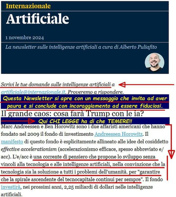 Newsletter sull'Intelligenza Artificiale di Internazionale
con invito a scrivere domande a
artificiale@internazionale.it.
ARGOMENTO:
Il grande caos: cosa farà Trump con le IA? 
Marc Andreessen e Ben Horowitz sono i due affaristi americani che hanno fondato nel 2009 il fondo di investimento Andreessen Horowitz. 
Il manifesto di questo fondo è esplicitamente allineato alle idee del cosiddetto effective accelerationism (accelerazionismo efficace, spesso abbreviato e/ acc). 
L'e/acc è una corrente di pensiero che propone lo sviluppo senza vincoli alla tecnologia e alle intelligenze artificiali, nella convinzione che la tecnologia sia la soluzione a tutti i problemi dell'umanità, per "garantire che la spirale ascendente del tecno capitale continui per sempre". 
Il fondo investirà, nei prossimi anni, 2,25 miliardi di dollari nelle intelligenze artificiali. 
QUESTA INTRODUZIONE INDUCE A TEMERE MA LA CONCLUSIONE DELLA NEWSLETTER, NELLA PROSSIMA IMMAGINE [screen shot], INCORAGGIA CHI LEGGE AD AVERE FIDUCIA