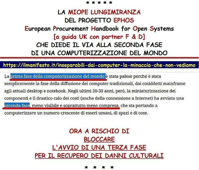 LA MIOPE LUNGIMIRANZA DEL PROGETTO EPHOS 
European Procurement Handbook for Open Systems 
[a guida UK con partner F & D] 
CHE DIEDE IL VIA ALLA SECONDA FASE DI UNA COMPUTERIZZAZIONE DEL MONDO 
La prima fase è stata palese perché è stata semplicemente la fase della diffusione dei computer tradizionali, dai cosiddetti mainframe agli attuali desktop e notebook. 
Negli ultimi 20-30 anni, però, la miniaturizzazione dei componenti e il drastico calo dei costi (anche della connessione a Internet) ha avviato una seconda fase meno visibile e soprattutto meno compresa, che sta portando a computerizzare un numero crescente di esseri umani, di spazi e di cose. 
ORA A RISCHIO DI BLOCCARE L'AVVIO DI UNA TERZA FASE PER IL RECUPERO DEI DANNI CULTURALI