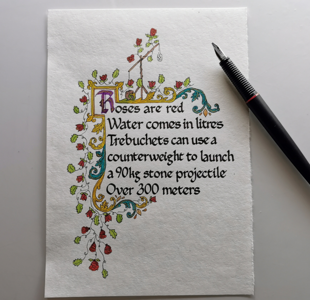 Off-white parchment paper calligraphied and illustrated.

The calligraphy reads:

"Roses are red
Water comes in litres
Trebuchets can use a counterweight to launch a 90kg stone projectile
Over 300 meters"

It's decorated with acanthus scrolls, thin vines, green leaves, and roses. There's a trebuchet at the top that has roses growing over it.