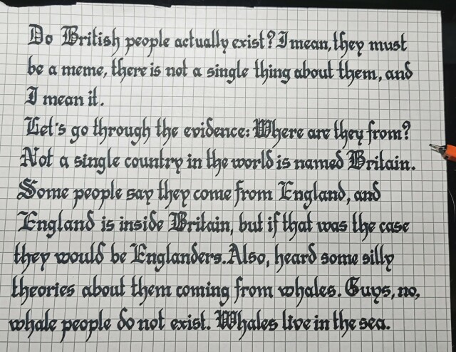 Blackletter calligraphy in black ink reading "Do british people actually exist? I mean, they must be a meme, there is a not a single thing about them. And I mean it.

Let's go through the evidence: Where are they from? Not a single country in the world is named Britain. Some people say they come from England, and England is inside Britain, but if that was the case  they would be Englanders. Also, heard some silly theories about them coming from whales. Guys, no, whale people do not exist. Whales live in the sea."